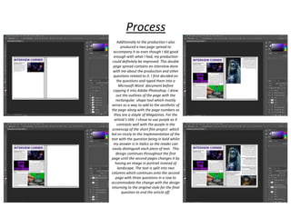 Additionally to the production I also
produced a two page spread to
accompany it as even though I did good
enough with what I had, my production
could definitely be improved. This double
page spread contains an interview done
with me about the production and other
questions related to it. I first decided on
the questions and typed them into a
Microsoft Word document before
copying it into Adobe Photoshop. I drew
out the outlines of the page with the
rectangular shape tool which mostly
serves as a way to add to the aesthetic of
the page along with the page numbers as
they are a staple of Magazines. For the
article’s title I chose to use purple as it
contrasts well with the purple in the
screencap of the short film project which
led on nicely to the Implementation of the
text with the question being in bold whilst
my answer is in italics so the reader can
easily distinguish each piece of text. This
design continues throughout the first
page until the second pages changes it by
having an image in portrait instead of
landscape. The text is split into two
columns which continues onto the second
page with three questions in a row to
accommodate the change with the design
returning to the original style for the final
question to end the article off.
Process
 