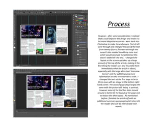 However, after some consideration I realised
that I could improve the design and make it a
lot more Magazine-esque so I went back into
Photoshop to make these changes. First of all I
went through and changed the size of the text
from twenty four to fourteen although this
meant I also needed to add my more text
which would conclude the article but this
wasn’t added till the end. I changed the
layout so the screencap takes up a large
amount of the top of the article, making it the
first thing the reader sees and thus tells them
immediately what the article is about,
especially with the large white text ‘Interview
Corner’ and the subtitle giving more
information on who the interview is with. I
changed the text on the first page to be in
three rows with an image in the bottom right
hand corner. The second page stays largely the
same with the picture still being in portrait,
however some of the text has been moved
around to better fit the layout of the page and
to reduce the white space . As mentioned
before I finished the article off with an
additional summary paragraph which also tells
the reader who will be interviewed next
month.
Process
 