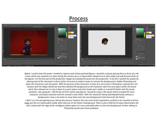 Process
Before I could create the poster I needed to capture each of the potential figures I would be using by placing them in front of a red
screen which was situated on a desk setting the camera up on a tripod which allowed me to take stable and well focused shots of
the figures. For the first part of the production I began by creating the poster for the production. To do this I started the project by
placing each of the characters in front of the red screen to make it easier to remove the background in Adobe Photoshop and
place the characters onto the poster. With the pictures of the characters in front of a red screen in Photoshop I selected the red
sections with the Magic Wand tool and then deleted the background so the characters were the only object within the frame
which then allowed me to crop it down to a point where only their heads were visible so it would fit better with the poster
aesthetic I was going for. I did this for all three of the Lego figures I would be using in the poster which included the main
character, secondary character and the concept’s main villain. With the characters being disembodied heads without a
background, it was a lot easier to move them onto the new background I had chosen for the Poster.
I didn’t run into any glaring issues during this process, however the end result of the separations could be a lot smoother and less
jaggy but this isn’t particularly visible when they are on the Poster’s background. There is also a little bit of colour bleed where the
red is mixed with the edge of the minifigures which again isn’t very noticeable when on the new background. Further editing in
Photoshop would solve these problems.
 