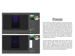 Process
With the characters cropped and ready to use in the creation of the
poster, I then needed to find a background which would emulate the
colour scheme I had selected before. I primarily went for a black and
purple theme as I felt like it complimented the production well as it
allowed me to obscure the main antagonist of the piece within the
design itself which reflects the very nature of the character due to it
being extremely good at camouflaging itself. For the design I used a
picture I took of the character facing towards the camera and
cropped the image to the point where it was just the chest upwards.
To implement it into the poster, I rotated the image 180 degrees and
placed it at the top of the poster where I changed it to luminosity so
it would blend a lot better into the background but not enough to
completely hide it from view.
I think the aesthetic I was going for works well as I didn’t want to
give away the antagonist straight away but still hint at it with
making it slightly harder to see but not enough to completely
obscure it from the audience’s eyes. The Purple and Black colour
scheme creates an appealing foundation of which the entire poster
will be built upon. However I have been told that the antagonist can
be practically invisible so it may be improved by having some sort of
outline to make it more distinctive from the background.
 