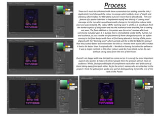 Process
There isn’t much to talk about with these screenshots but adding onto the title, I
duplicated it and changed the colour to orange which added a level of depth and
vibrancy which makes the title stand out even more than it already did. The next
feature of a poster I decided to implement myself was that of a ‘coming soon’
message at the top which would eventually change to the definitive release date
once one was revealed. The colour of the ‘coming soon’ is white as it stands out from
the darker aspects of the poster and lets the audience know that the film is coming
out soon. The final addition to the poster was the actor’s names which are
commonly included upon it in a place that is immediately visible to the human eye
and audience, as you can see the placement of them changed around a lot before
coming to the final design with them at first being placed at the top of the poster
aligned with the “Coming Soon” which worked well for a little bit before I realised
that they looked better woven between the title so I moved them down which makes
it look a lot better than it originally did. I decided on having the colour be yellow as
it was a major contrast to the other colours used do it can stand out on its own
without taking away from the rest of the Poster.
Overall I am happy with how the text has come out as it is one of the most important
aspects of a poster, if it doesn’t attract people then the product will not have an
audience. White, Orange and Purple all compliment each other well with none of
them taking away from each other. As for the actor’s names who are attached to the
project I think the yellow font works very well at distinguishing it from the rest of the
text on the Poster.
 
