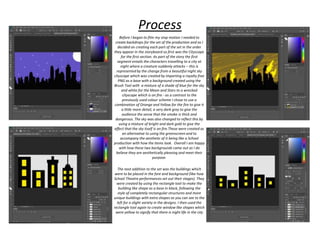 Before I began to film my stop motion I needed to
create backdrops for the set of the production and as I
decided on creating each part of the set in the order
they appear in the storyboard so first was the Cityscape
for the first section. As part of the story the first
segment entails the characters travelling to a city at
night where a creature suddenly attacks – this is
represented by the change from a beautiful night sky
cityscape which was created by importing a royalty free
PNG as a base with a background created using the
Brush Tool with a mixture of a shade of blue for the sky
and white for the Moon and Stars to a wrecked
cityscape which is on fire - as a contrast to the
previously used colour scheme I chose to use a
combination of Orange and Yellow for the fire to give it
a little more detail, a very dark grey to give the
audience the sense that the smoke is thick and
dangerous. The sky was also changed to reflect this by
using a mixture of bright and dark gold to give the
effect that the sky itself is on fire.These were created as
an alternative to using the greenscreen and to
accompany the aesthetic of it being like a School
production with how the items look. Overall I am happy
with how these two backgrounds came out as I do
believe they are aesthetically pleasing and meet their
purpose.
The next addition to the set was the buildings which
were to be placed in the fore and background (like how
School Theatre performances set out their stages). They
were created by using the rectangle tool to make the
building like shape as a base in black, following the
style of completely rectangular structures and more
unique buildings with extra shapes as you can see to the
left for a slight variety in the designs. I then used the
rectangle tool again to create window like shapes which
were yellow to signify that there is night life in the city
Process
 