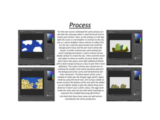 Process
For the next scenes I followed the same process as I
did with the cityscape where I used the brush tool to
create each section. Here, as the setting is in the day
light the scene is a lot brighter in contrast to the city
one so I used a brighter colour scheme to reflect this.
For the sky I used the paint bucket tool to fill the
background in blue and the pen tool to draw the
clouds. A similar method was used making this
scene’s background where I used a mixture of two
shades of blue to create the sky. I then used the brush
tool again to draw an outline of some sandy rocks
which were then given some light additional details
with a dark orange acting as a way to give them more
definition. This colour scheme was carried over to
creating the smaller rocks which would be placed in
the foreground of the scene and hid behind by the
main characters. The final aspect of the scene I
needed to make was the Dragon eggs which I again
made by using the brush tool , first using a shade of
brown to form the bottom of the nest with the added
use of a lighter shade to give the whole thing more
detail so it wasn’t just a static colour, the eggs were
made the same way too but with white markings to
represent the sunlight bouncing off of them.
I do think that these have come out well and as
intended for the entire production.
 