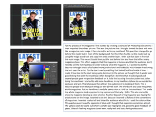 For my process of my magazine I first started by creating a standard a4 Photoshop document. I
then imported the edited picture. This was the picture that I thought looked the best and most
like a magazine main image. I then started to write my masthead. This was then changed to go
behind the model but in front of the background. For this I then had to cut the model out by
using the magic wand tool and copy him onto another layer. I then put that layer in front of
the main image. This meant I could then put the text behind him and have that effect many
magazines have. This effect suggests that this magazine is famous and that the audience don’t
need to see the full masthead in order to know what the magazine is. I wanted to do this
because I thought that it also looked more professional and looked so much better than having
the text over the artist. For the text I used something that looked bold and made it blue. I
made it blue due to the coat being quite dominant in the picture so thought that it would look
good linking that with the masthead. After doing that I did think that it looked good and
several people gave me positive feedback on it. I did this by using the color picker tool. After
doing the masthead I started to add some headlines. In my headlines I chose to use words like
exclusive and win. This is because they attract the audience in to looking at them. This is
because people want exclusive things as well as free stuff. The words are also used frequently
within magazines. For my headlines I used the same color as I did for the masthead. This made
the whole magazine look organized in my opinion and that why I did it. This also started to
show my magazine develop a color scheme. Another big part of my magazine was having the
artists name on the image. I wanted to do this because I wanted to follow all the conventions
of magazines. I wanted to also tell and show the audience who this is. I used the color yellow.
This was because it was the opposite of blue and I thought that opposites sometimes attract.
The yellow color did stand out which is what I was hoping for and got some good feedback of
peers. Overall I feel my magazine cover went really well and looks fairly professional.
 