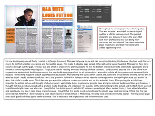 For my double page spread I firstly created an InDesign document. This was fairly new to me and had some trouble doing this because I had not used this very
much. To do this I selected an a4 piece and then added a page. This made it a double page spread. I then set up the layout I wanted. This was for there to 6
columns through out the page. The idea was and which is shown in my planning was to fill 2 of the bottom ones on each side and include a pull quote and a
review or something in the empty spaces. The picture and the heading were also lined up in these columns. I used columns because this is one of the main
conventional elements of double page spreads. For my double page spread and for all my products I wanted to include all the conventional elements this is
because I wanted my magazine to look as professional as possible. After creating the layout I then copied and pasted the article I wrote in word. I wrote this in
word as it spell checks your work and also checks the grammar. I think that its important to have the correct grammar and spelling because you wouldn't’t
want the article to make sense. This is because you want the audience to read your article and for it to entertain them. After putting the article I then
imported the edited picture and thought of a background. I was initially during my planning going to have a brighter colored background than grey however I
thought that this grey background with a gradient made it look tidy and organized. This was due to the colors linking to the picture and the text. I then wanted
to add some bright colors else where as I thought that the double page its self didn't’t look very appealing at all and looked boring. I then added a headline
and a pull quote in a box. I made these orange because I thought that this would stand out and make the double page look less boring. I think that this has
achieved that. After that I then included a small album review of which I made in Photoshop. This only took around 10 minutes. Overall I feel my double page
looks quite good and does appeal to the audience. This is because of the bright colors and the conventions used.
Throughout my whole project I used ruler guides.
This was because I wanted all my work aligned
and for all of it to look organized. The point of
doing this was because it makes the work I did
look more professional due to it being more
organized and also aligned. The rulers helped me
place my pictures and text. The rulers were
added by pressing ctrl r.
 