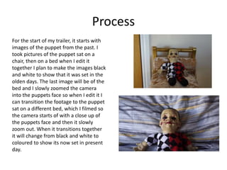 Process
For the start of my trailer, it starts with
images of the puppet from the past. I
took pictures of the puppet sat on a
chair, then on a bed when I edit it
together I plan to make the images black
and white to show that it was set in the
olden days. The last image will be of the
bed and I slowly zoomed the camera
into the puppets face so when I edit it I
can transition the footage to the puppet
sat on a different bed, which I filmed so
the camera starts of with a close up of
the puppets face and then it slowly
zoom out. When it transitions together
it will change from black and white to
coloured to show its now set in present
day.
 