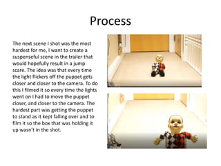 Process
The next scene I shot was the most
hardest for me, I want to create a
suspenseful scene in the trailer that
would hopefully result in a jump
scare. The idea was that every time
the light flickers off the puppet gets
closer and closer to the camera. To do
this I filmed it so every time the lights
went on I had to move the puppet
closer, and closer to the camera. The
hardest part was getting the puppet
to stand as it kept falling over and to
film it so the box that was holding it
up wasn’t in the shot.
 