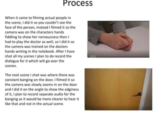 Process
When it came to filming actual people in
the scene, I did it so you couldn’t see the
face of the person, instead I filmed it so the
camera was on the characters hands
fiddling to show her nervousness then I
had to play the doctor as well, so I did it so
the camera was trained on the doctors
hands writing in the notebook. After I have
shot all my scenes I plan to do record the
dialogue for it which will go over the
scenes.
The next scene I shot was where there was
constant banging on the door. I filmed it so
the camera was slowly zooms in on the door
and I did it on the angle to show the edginess
of it, I plan to record separate audio for the
banging as it would be more clearer to hear it
like that and not in the actual scene.
 