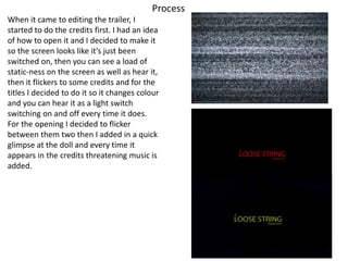 Process
When it came to editing the trailer, I
started to do the credits first. I had an idea
of how to open it and I decided to make it
so the screen looks like it’s just been
switched on, then you can see a load of
static-ness on the screen as well as hear it,
then it flickers to some credits and for the
titles I decided to do it so it changes colour
and you can hear it as a light switch
switching on and off every time it does.
For the opening I decided to flicker
between them two then I added in a quick
glimpse at the doll and every time it
appears in the credits threatening music is
added.
 