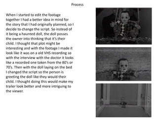 Process
When I started to edit the footage
together I had a better idea in mind for
the story that I had originally planned, so I
decide to change the script. So instead of
it being a haunted doll, the doll posses
the owner into thinking that it’s their
child. I thought that plot might be
interesting and with the footage I made it
look like it was on a old VHS recording so
with the interview with the doctor it looks
like a recorded one taken from the 80’s or
70’s. Then with the doll laying on the bed
I changed the script so the person is
greeting the doll like they would their
child. I thought doing this would make my
trailer look better and more intriguing to
the viewer.
 