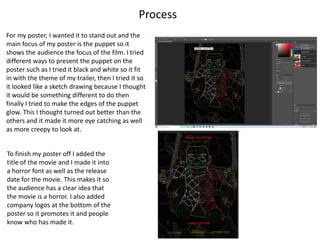 Process
For my poster, I wanted it to stand out and the
main focus of my poster is the puppet so it
shows the audience the focus of the film. I tried
different ways to present the puppet on the
poster such as I tried it black and white so it fit
in with the theme of my trailer, then I tried it so
it looked like a sketch drawing because I thought
it would be something different to do then
finally I tried to make the edges of the puppet
glow. This I thought turned out better than the
others and it made it more eye catching as well
as more creepy to look at.
To finish my poster off I added the
title of the movie and I made it into
a horror font as well as the release
date for the movie. This makes it so
the audience has a clear idea that
the movie is a horror. I also added
company logos at the bottom of the
poster so it promotes it and people
know who has made it.
 