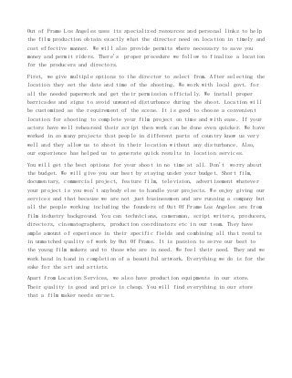 Out of Frame Los Angeles uses its specialized resources and personal links to help
the film production obtain exactly what the director need on location in timely and
cost effective manner. We will also provide permits where necessary to save you
money and permit riders. There's proper procedure we follow to finalize a location
for the producers and directors.
First, we give multiple options to the director to select from. After selecting the
location they set the date and time of the shooting. We work with local govt. for
all the needed paperwork and get their permission officially. We install proper
barricades and signs to avoid unwanted disturbance during the shoot. Location will
be customized as the requirement of the scene. It is good to choose a convenient
location for shooting to complete your film project on time and with ease. If your
actors have well rehearsed their script then work can be done even quicker. We have
worked in so many projects that people in different parts of country know us very
well and they allow us to shoot in their location without any disturbance. Also,
our experience has helped us to generate quick results in location services.
You will get the best options for your shoot in no time at all. Don't worry about
the budget. We will give you our best by staying under your budget. Short film,
documentary, commercial project, feature film, television, advertisement whatever
your project is you won't anybody else to handle your projects. We enjoy giving our
services and that because we are not just businessmen and are running a company but
all the people working including the founders of Out Of Frame Los Angeles are from
film industry background. You can technicians, cameraman, script writers, producers,
directors, cinematographers, production coordinators etc in our team. They have
ample amount of experience in their specific fields and combining all that results
in unmatched quality of work by Out Of Frame. It is passion to serve our best to
the young film makers and to those who are in need. We feel their need. They and we
work hand in hand in completion of a beautiful artwork. Everything we do is for the
sake for the art and artists.
Apart from Location Services, we also have production equipments in our store.
Their quality is good and price is cheap. You will find everything in our store
that a film maker needs on-set.

 