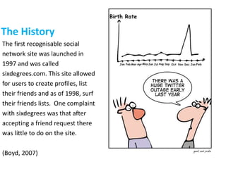 The History
The first recognisable social
network site was launched in
1997 and was called
sixdegrees.com. This site allowed
for users to create profiles, list
their friends and as of 1998, surf
their friends lists. One complaint
with sixdegrees was that after
accepting a friend request there
was little to do on the site.
(Boyd, 2007)
 