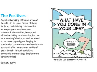 The Positives
Social networking offers an array of
benefits to its users. Some of these
include; maintaining relationships
when people move from one
community to another, to support
already existing relationships, for use
as a ‘venting’ device, as well as a tool
to increase capital gain. Staying in
touch with community members is in an
easy and effective manner and is of
great benefit in both social and
economic manners (eg. Employment
opportunities)
(Ellison, 2007)
 