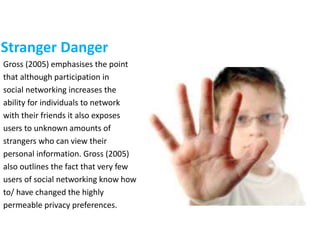 Stranger Danger
Gross (2005) emphasises the point
that although participation in
social networking increases the
ability for individuals to network
with their friends it also exposes
users to unknown amounts of
strangers who can view their
personal information. Gross (2005)
also outlines the fact that very few
users of social networking know how
to/ have changed the highly
permeable privacy preferences.
 