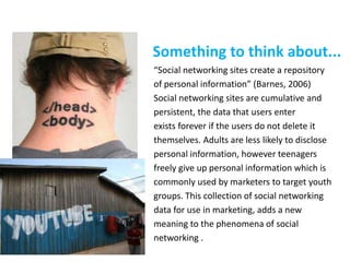 Something to think about...
“Social networking sites create a repository
of personal information” (Barnes, 2006)
Social networking sites are cumulative and
persistent, the data that users enter
exists forever if the users do not delete it
themselves. Adults are less likely to disclose
personal information, however teenagers
freely give up personal information which is
commonly used by marketers to target youth
groups. This collection of social networking
data for use in marketing, adds a new
meaning to the phenomena of social
networking .
 
