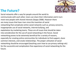 The Future?
Social networks offer a way for people around the world to
communicate with each other. Users can share their information and in turn
meet new people with shared interests (Seppa 2008). However there
are many issues that have risen since the invention of social
networking that complicate online social networks such as; privacy concerns,
inappropriate use of social networks, internet bullying, and
exploitation by marketing teams. These are all issues that should be taken
into consideration for the use of social networking in the future. Social
networking proves to be extremely beneficial for a variety of reasons,
especially for creating online communities for individuals to find support, share
common interests, and create relationships. The proper utilisation of social
networking should be encouraged (teaching users how to use privacy settings etc)
for the successful and complication-free experience of social networking for the
future.
 