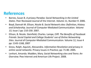 References
• Barnes, Susan B. A privacy Paradox: Social Networking in the United
States. Peer Reviewed Journal of the Internet. Volume 11, Number 9. 2006.
• Boyd, Dannah M. Ellison, Nicole B. Social Network sites: Definition, History
and Scholarship. Journal of Computer Mediated Communication. Volume
13, Issue 1 pp: 210-230. 2007.
• Ellison, B. Nicole. Steinfield, Charles. Lampe, Cliff. The Benefits of Facebook
Friends: Social Capital and College Students’ use of Online Networking
Sites. Journal of Computer-Mediated Communication. Volume 12, Issue 4
pp: 1143-1168, 2007
• Gross, Ralph. Aquisiti, Alessandro. Information Revelation and privacy in
online social networks. Privacy Issues in Practice; pp: 71-80. 2005.
• Lenhart, Amanda. Madden, Mary. Social Networking sites and Teens: An
Overview. Pew Internet and American Life Project. 2008.
 