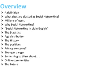 Overview
 A definition
 What sites are classed as Social Networking?
 Millions of users
 Why Social Networking?
 “Social Networking in plain English”
 The Statistics
 Age distribution
 The History
 The positives
 Privacy concerns?
 Stranger danger
 Something to think about..
 Online communities
 The Future
 