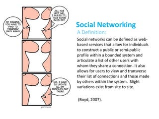 Social Networking
• A Definition:
• Social networks can be defined as web-
based services that allow for individuals
to construct a public or semi-public
profile within a bounded system and
articulate a list of other users with
whom they share a connection. It also
allows for users to view and transverse
their list of connections and those made
by others within the system. Slight
variations exist from site to site.
• (Boyd, 2007).
 