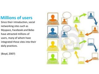 Since their introduction, social
networking sites such as
Myspace, Facebook and Bebo
have attracted millions of
users, many of whom have
integrated these sites into their
daily practices.
(Boyd, 2007)
Millions of users
 