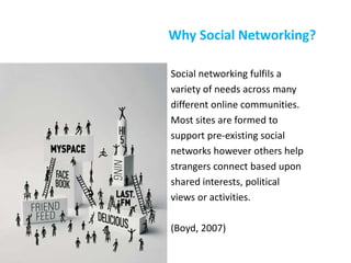 Why Social Networking?
Social networking fulfils a
variety of needs across many
different online communities.
Most sites are formed to
support pre-existing social
networks however others help
strangers connect based upon
shared interests, political
views or activities.
(Boyd, 2007)
 