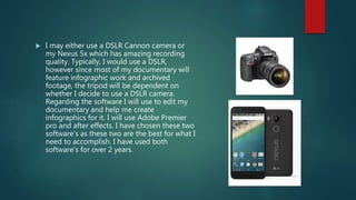  I may either use a DSLR Cannon camera or
my Nexus 5x which has amazing recording
quality. Typically, I would use a DSLR,
however since most of my documentary will
feature infographic work and archived
footage, the tripod will be dependent on
whether I decide to use a DSLR camera.
Regarding the software I will use to edit my
documentary and help me create
infographics for it. I will use Adobe Premier
pro and after effects. I have chosen these two
software’s as these two are the best for what I
need to accomplish. I have used both
software’s for over 2 years.
 
