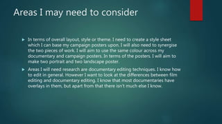 Areas I may need to consider
 In terms of overall layout, style or theme. I need to create a style sheet
which I can base my campaign posters upon. I will also need to synergise
the two pieces of work. I will aim to use the same colour across my
documentary and campaign posters. In terms of the posters. I will aim to
make two portrait and two landscape poster.
 Areas I will need research are documentary editing techniques. I know how
to edit in general. However I want to look at the differences between film
editing and documentary editing. I know that most documentaries have
overlays in them, but apart from that there isn’t much else I know.
 