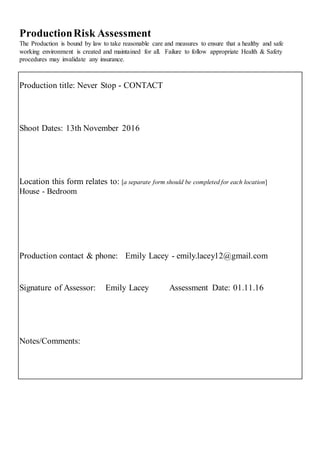 ProductionRisk Assessment
The Production is bound by law to take reasonable care and measures to ensure that a healthy and safe
working environment is created and maintained for all. Failure to follow appropriate Health & Safety
procedures may invalidate any insurance.
Production title: Never Stop - CONTACT
Shoot Dates: 13th November 2016
Location this form relates to: [a separate form should be completed for each location]
House - Bedroom
Production contact & phone: Emily Lacey - emily.lacey12@gmail.com
Signature of Assessor: Emily Lacey Assessment Date: 01.11.16
Notes/Comments:
 