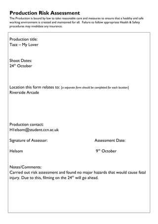 Production Risk Assessment
The Production is bound by law to take reasonable care and measures to ensure that a healthy and safe
working environment is created and maintained for all. Failure to follow appropriate Health & Safety
procedures may invalidate any insurance.
Production title:
Tazz – My Lover
Shoot Dates:
24th
October
Location this form relates to: [a separate form should be completed for each location]
Riverside Arcade
Production contact:
H1elsom@student.ccn.ac.uk
Signature of Assessor: Assessment Date:
Helsom 9th
October
Notes/Comments:
Carried out risk assessment and found no major hazards that would cause fatal
injury. Due to this, filming on the 24th
will go ahead.
 
