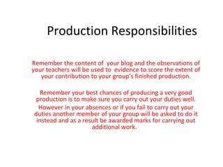 Production Responsibilities Remember the content of  your blog and the observations of your teachers will be used to  evidence to score the extent of your contribution to your group ’ s finished production. Remember your best chances of producing a very good production is to make sure you carry out your duties well. However in your absences or if you fail to carry out your duties another member of your group will be asked to do it instead and as a result be awarded marks for carrying out additional work.  