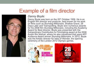 Example of a film director
    Danny Boyle:
    Danny Boyle was born on the 20th October 1956. He is an
    English film director and producer, best known for his work
    on films such as Slumdog Millionaire, Shallow Grave, 28
    Days Later and Trainspotting. Boyle won numerous awards
    for his 2008 film Slumdog Millionaire, including the Academy
    Award for Best director. Boyle was presented with the
    Extraordinary Contribution to Filmmaking award at the 2008
    Austin film festival, where he also introduced that years AFF
    Audience Award winner Slumdog Millionaire. In 2012, Boyle
    was the Artistic director for Isles of Wonder, the opening
    ceremony of the London 2012 Olympic games.
 