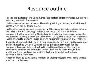 Resource outline
For the production of the Logo, Campaign posters and merchandise, I will not
need a great deal of resources.
I will only need access to a mac, Photoshop editing software, and additional
assets which can be found online.
I will not be taking my own images as I will be using pre existing images from
the “This Girl Can” campaign website to create continuity with their
campaign, I will also be using Photoshop to create my own images using the
rotoscoping technique amongst other tools. Using these resources mean that
I will not need to use and image capture equipment (such as a DSLR camera).
A variety of fonts which I intend to use can already be found on the computer
and in Photoshop which is where I will be producing my work for the
campaign, however I also intend to find additional fonts if there are no
preexisting ones on the computer which I feel would work well, to find
additional fonts I will use the website Redbubble and download any
additional fonts from here.
Finally in order to partake in a number of these processes I will need to have
access to the internet.
 