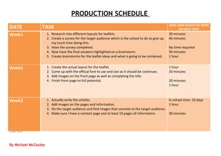PRODUCTION SCHEDULE
DATE             TASK                                                                                   HOW LONG SHOULD BE SPENT
                                                                                                             ON EACH TASK?
Week1                 1. Research into different layouts for leaflets.                                  30 minutes
                      2. Create a survey for the target audience which is the school to do so give up   40 minutes
                         my lunch time doing this.
                      3. Have the survey completed.                                                     No time required
                      4. Now have the final answers highlighted on a brainstorm.                        30 minutes
                      5. Create brainstorms for the leaflet ideas and what is going to be contained.    1 hour


Week2                 1.   Create the actual layout for the leaflet.                                    1 hour
                      2.   Come up with the official font to use and size as it should be continues.    20 minutes
                      3.   Add images on the front page as well as completing the title.
                      4.   Finish front page to full potential.                                         20 minutes
                                                                                                        1 hour



Week3                 1.   Actually write the articles.                                                In school time- 10 days
                      2.   Add images on the pages and information.                                    1 hour
                      3.   Do the target audience and find images that connote to the target audience.
                      4.   Make sure I have a content page and at least 10 pages of information.       30 minutes



[Type text]



By Michael McCauley
 