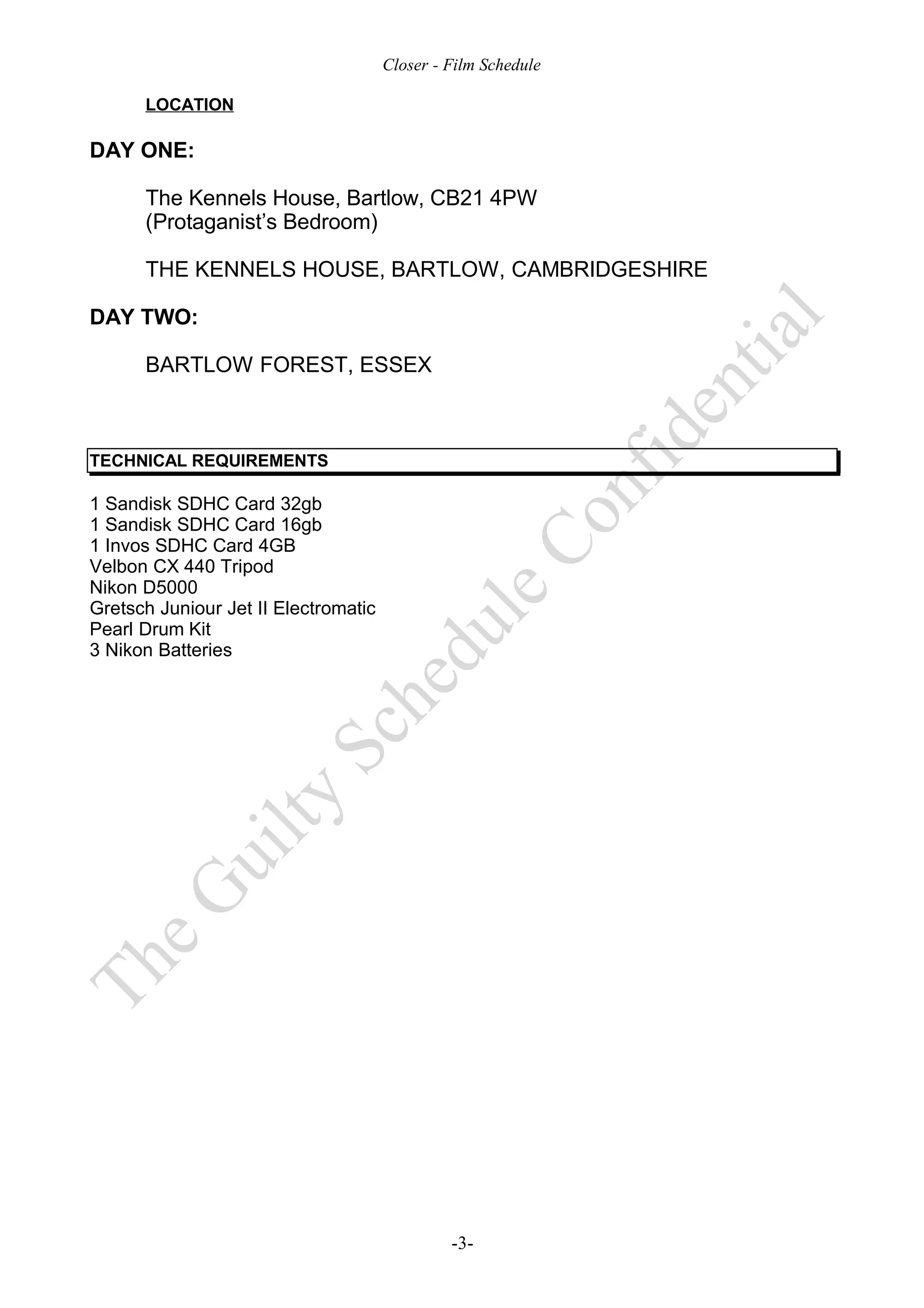 Closer - Film Schedule

      LOCATION

DAY ONE:

      The Kennels House, Bartlow, CB21 4PW
      (Protaganist’s Bedroom)

      THE KENNELS HOUSE, BARTLOW, CAMBRIDGESHIRE

DAY TWO:

      BARTLOW FOREST, ESSEX



TECHNICAL REQUIREMENTS

1 Sandisk SDHC Card 32gb
1 Sandisk SDHC Card 16gb
1 Invos SDHC Card 4GB
Velbon CX 440 Tripod
Nikon D5000
Gretsch Juniour Jet II Electromatic
Pearl Drum Kit
3 Nikon Batteries




                                               -3-
 