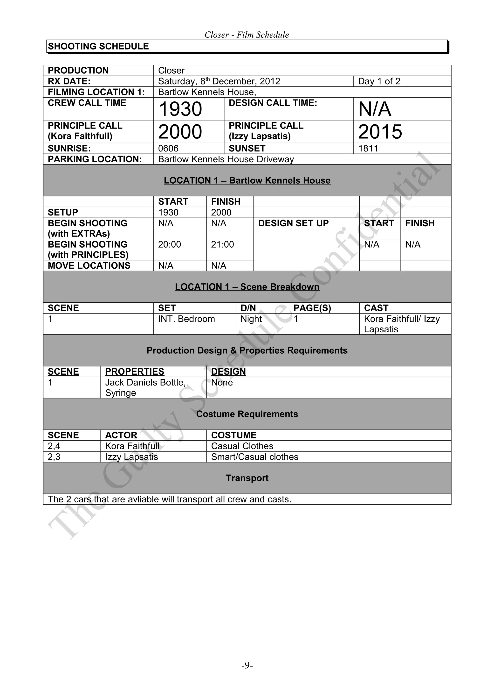 Closer - Film Schedule
SHOOTING SCHEDULE

PRODUCTION                  Closer
RX DATE:                    Saturday, 8th December, 2012                    Day 1 of 2
FILMING LOCATION 1:         Bartlow Kennels House,
CREW CALL TIME                               DESIGN CALL TIME:
                            1930                                            N/A
PRINCIPLE CALL                              PRINCIPLE CALL
(Kora Faithfull)            2000            (Izzy Lapsatis)                 2015
SUNRISE:                    0606            SUNSET                          1811
PARKING LOCATION:           Bartlow Kennels House Driveway

                               LOCATION 1 – Bartlow Kennels House

                            START         FINISH
SETUP                       1930          2000
BEGIN SHOOTING              N/A           N/A            DESIGN SET UP       START       FINISH
(with EXTRAs)
BEGIN SHOOTING              20:00         21:00                              N/A         N/A
(with PRINCIPLES)
MOVE LOCATIONS              N/A           N/A

                                  LOCATION 1 – Scene Breakdown

SCENE                       SET                   D/N             PAGE(S)    CAST
1                           INT. Bedroom          Night           1          Kora Faithfull/ Izzy
                                                                             Lapsatis

                         Production Design & Properties Requirements

SCENE         PROPERTIES                  DESIGN
1             Jack Daniels Bottle,        None
              Syringe

                                      Costume Requirements

SCENE         ACTOR                       COSTUME
2,4           Kora Faithfull              Casual Clothes
2,3           Izzy Lapsatis               Smart/Casual clothes

                                              Transport

The 2 cars that are avliable will transport all crew and casts.




                                                   -9-
 