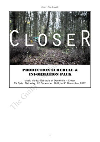 Closer - Film Schedule




      PRODUCTION SCHEDULE &
        INFORMATION PACK
         Music Video: Obstacle of Dementia – Closer
RX Date: Saturday, 8 th December 2012 to 9 th December 2012




                               -1-
 