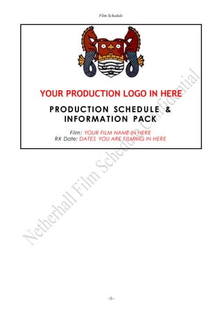 Film Schedule

YOUR PRODUCTION LOGO IN HERE
PROD UC T ION SCHE D U L E &
INFO R MA T ION PACK
Film: YOUR FILM NAME IN HERE
RX Date: DATES YOU ARE FILMING IN HERE

-1-

 
