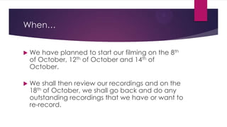 When…


We have planned to start our filming on the 8th
of October, 12th of October and 14th of
October.



We shall then review our recordings and on the
18th of October, we shall go back and do any
outstanding recordings that we have or want to
re-record.

 