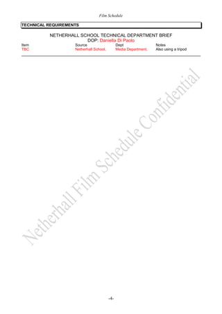 Film Schedule
TECHNICAL REQUIREMENTS

NETHERHALL SCHOOL TECHNICAL DEPARTMENT BRIEF
DOP: Daniella Di Paolo
Item
TBC

Source
Netherhall School,

Dept
Media Department,

-4-

Notes
Also using a tripod

 
