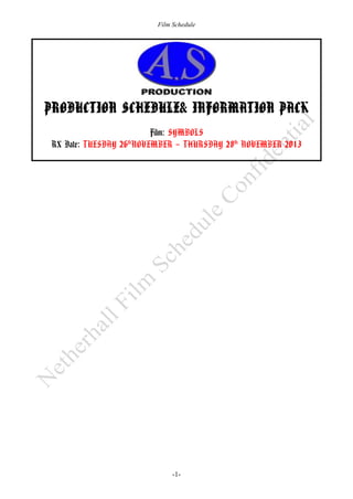 Film Schedule

PRODUCTION SCHEDULE& INFORMATION PACK
Film: SYMBOLS
RX Date: TUESDAY 26 NOVEMBER – THURSDAY 28th NOVEMBER 2013
th

-1-

 