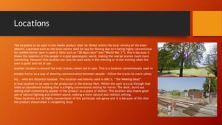 Locations 
The locations to be used in the media product shall be filmed within the local vicinity of the town 
(March). Locations such as the town centre shall be key for filming due to it being highly conventional 
for zombie horror (and is used in films such as “28 days later” and “World War Z”), this is because it 
shows the isolation of the people in a post apocalyptic world, making the overall scenes much more 
convincing. However this location can only be used early in the morning or in the evening when the 
area is quiet and not in use. 
Another location is around the train station (when not in use). This is a location conventionally used in 
zombie horror as a way of showing communication between people – follow the tracks to reach safety 
etc. – who are distantly isolated. This location was heavily used in AMC’s, “The Walking Dead”. 
A final location to be used in the production is the Avenue Park. Within the park is a cut through that 
hides an abandoned building that is a highly conventional setting for horror. The dank, burnt out 
setting shall momentarily appear in the product as a place of shelter. This location also makes good 
use of natural lighting and ambient sound, making a more natural and realistic setting. 
These locations are all highly conventional of this particular sub-genre and it is because of this that 
the product should show a compelling story 
 