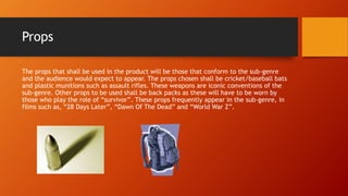 Props 
The props that shall be used in the product will be those that conform to the sub-genre 
and the audience would expect to appear. The props chosen shall be cricket/baseball bats 
and plastic munitions such as assault rifles. These weapons are iconic conventions of the 
sub-genre. Other props to be used shall be back packs as these will have to be worn by 
those who play the role of “survivor”. These props frequently appear in the sub-genre, in 
films such as, “28 Days Later”, “Dawn Of The Dead” and “World War Z”. 
 