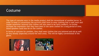 Costume 
The type of costume worn in the media product shall be conventional of zombie horror. In 
order to keep to conventions the survivors shall have to wear clothing that is well worn and 
maybe somewhat tattered (the clothes will also need to be fairly modern), to further 
increase the impression that they have been in the same clothes for a long period of time, 
blood splashes could also be on the clothes. 
In terms of costume for zombies, they shall wear clothes that are tattered and old as well 
as very bloody (especially around the neck area). This will be highly conventional of the 
genre. 

