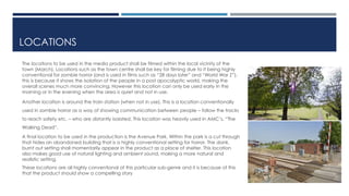 LOCATIONS 
The locations to be used in the media product shall be filmed within the local vicinity of the 
town (March). Locations such as the town centre shall be key for filming due to it being highly 
conventional for zombie horror (and is used in films such as “28 days later” and “World War Z”), 
this is because it shows the isolation of the people in a post apocalyptic world, making the 
overall scenes much more convincing. However this location can only be used early in the 
morning or in the evening when the area is quiet and not in use. 
Another location is around the train station (when not in use). This is a location conventionally 
used in zombie horror as a way of showing communication between people – follow the tracks 
to reach safety etc. – who are distantly isolated. This location was heavily used in AMC’s, “The 
Walking Dead”. 
A final location to be used in the production is the Avenue Park. Within the park is a cut through 
that hides an abandoned building that is a highly conventional setting for horror. The dank, 
burnt out setting shall momentarily appear in the product as a place of shelter. This location 
also makes good use of natural lighting and ambient sound, making a more natural and 
realistic setting. 
These locations are all highly conventional of this particular sub-genre and it is because of this 
that the product should show a compelling story 
 
