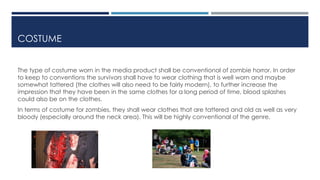 COSTUME 
The type of costume worn in the media product shall be conventional of zombie horror. In order 
to keep to conventions the survivors shall have to wear clothing that is well worn and maybe 
somewhat tattered (the clothes will also need to be fairly modern), to further increase the 
impression that they have been in the same clothes for a long period of time, blood splashes 
could also be on the clothes. 
In terms of costume for zombies, they shall wear clothes that are tattered and old as well as very 
bloody (especially around the neck area). This will be highly conventional of the genre. 
