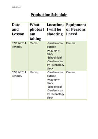 Matt Wood 
Production Schedule 
Date 
and 
Lesson 
What 
photos I 
am 
taking 
Locations 
I will be 
shooting 
Equipment 
or Persons 
I need 
07/11/2014 
Period 5 
Macro -Garden area 
outside 
geography 
block 
-School field 
-Garden area 
by Technology 
block 
Camera 
07/11/2014 
Period 5 
Macro -Garden area 
outside 
geography 
block 
-School field 
-Garden area 
by Technology 
block 
Camera 
