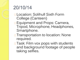 20/10/14 
Location: Solihull Sixth Form 
College (Canteen) 
Equipment and Props: Camera, 
Tripod, Microphone, Headphones, 
Smartphone. 
Transportation to location: None 
required. 
Task: Film vox pops with students 
and background footage of people 
taking selfies. 
 