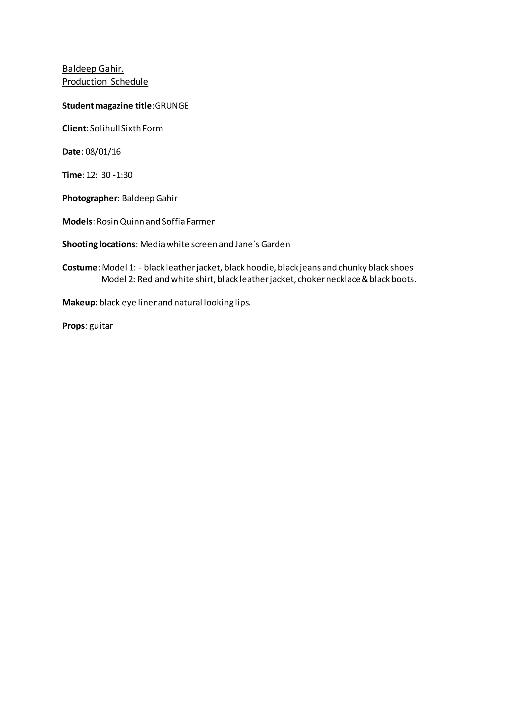 Baldeep Gahir.
Production Schedule
Studentmagazine title:GRUNGE
Client:SolihullSixthForm
Date: 08/01/16
Time:12: 30 -1:30
Photographer: BaldeepGahir
Models:RosinQuinnandSoffiaFarmer
Shootinglocations: Mediawhite screenandJane`s Garden
Costume:Model 1: - blackleatherjacket,blackhoodie,blackjeansandchunkyblackshoes
Model 2: Red andwhite shirt,blackleatherjacket,chokernecklace&blackboots.
Makeup:black eye linerandnatural lookinglips.
Props: guitar