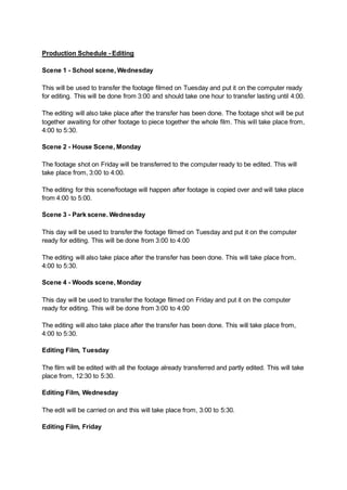 Production Schedule - Editing
Scene 1 - School scene, Wednesday
This will be used to transfer the footage filmed on Tuesday and put it on the computer ready
for editing. This will be done from 3:00 and should take one hour to transfer lasting until 4:00.
The editing will also take place after the transfer has been done. The footage shot will be put
together awaiting for other footage to piece together the whole film. This will take place from,
4:00 to 5:30.
Scene 2 - House Scene, Monday
The footage shot on Friday will be transferred to the computer ready to be edited. This will
take place from, 3:00 to 4:00.
The editing for this scene/footage will happen after footage is copied over and will take place
from 4:00 to 5:00.
Scene 3 - Park scene. Wednesday
This day will be used to transfer the footage filmed on Tuesday and put it on the computer
ready for editing. This will be done from 3:00 to 4:00
The editing will also take place after the transfer has been done. This will take place from,
4:00 to 5:30.
Scene 4 - Woods scene, Monday
This day will be used to transfer the footage filmed on Friday and put it on the computer
ready for editing. This will be done from 3:00 to 4:00
The editing will also take place after the transfer has been done. This will take place from,
4:00 to 5:30.
Editing Film, Tuesday
The film will be edited with all the footage already transferred and partly edited. This will take
place from, 12:30 to 5:30.
Editing Film, Wednesday
The edit will be carried on and this will take place from, 3:00 to 5:30.
Editing Film, Friday
 